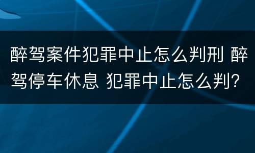 醉驾案件犯罪中止怎么判刑 醉驾停车休息 犯罪中止怎么判?