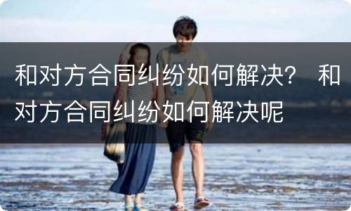 和对方合同纠纷如何解决？ 和对方合同纠纷如何解决呢