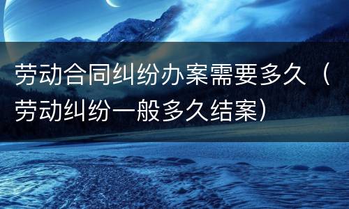 劳动合同纠纷办案需要多久（劳动纠纷一般多久结案）