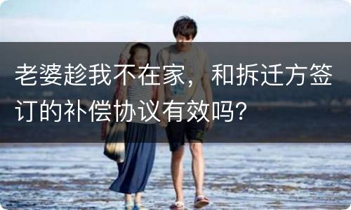 老婆趁我不在家，和拆迁方签订的补偿协议有效吗？