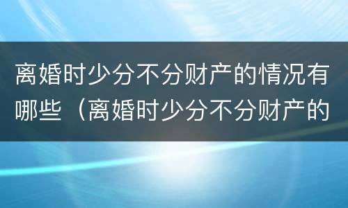 离婚时少分不分财产的情况有哪些（离婚时少分不分财产的情况有哪些呢）