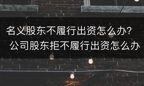名义股东不履行出资怎么办？ 公司股东拒不履行出资怎么办