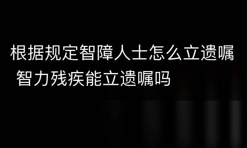 根据规定智障人士怎么立遗嘱 智力残疾能立遗嘱吗
