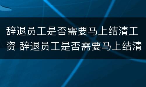 辞退员工是否需要马上结清工资 辞退员工是否需要马上结清工资证明