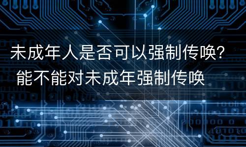 未成年人是否可以强制传唤？ 能不能对未成年强制传唤