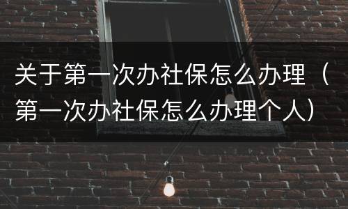 关于第一次办社保怎么办理（第一次办社保怎么办理个人）