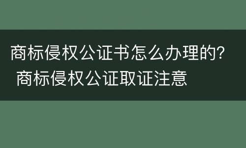 商标侵权公证书怎么办理的？ 商标侵权公证取证注意