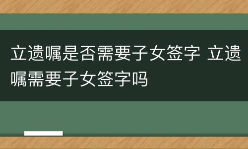 立遗嘱是否需要子女签字 立遗嘱需要子女签字吗