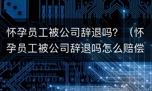 怀孕员工被公司辞退吗？（怀孕员工被公司辞退吗怎么赔偿）