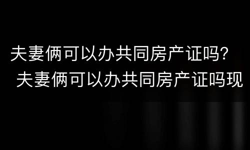 夫妻俩可以办共同房产证吗？ 夫妻俩可以办共同房产证吗现在