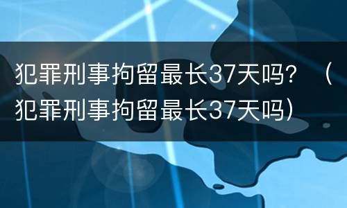 犯罪刑事拘留最长37天吗？（犯罪刑事拘留最长37天吗）