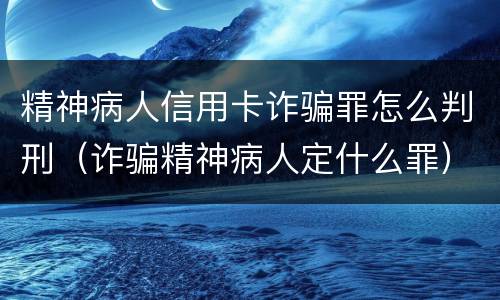 精神病人信用卡诈骗罪怎么判刑（诈骗精神病人定什么罪）