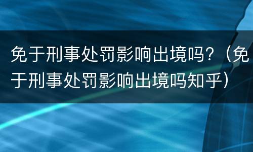 免于刑事处罚影响出境吗?（免于刑事处罚影响出境吗知乎）