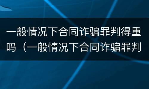 一般情况下合同诈骗罪判得重吗（一般情况下合同诈骗罪判得重吗为什么）