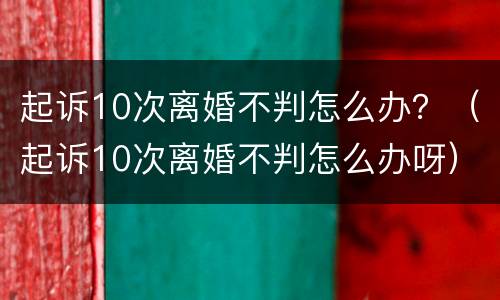 起诉10次离婚不判怎么办？（起诉10次离婚不判怎么办呀）