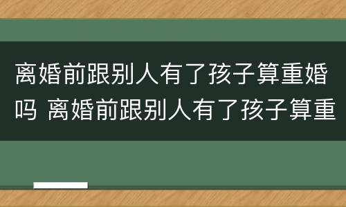 离婚前跟别人有了孩子算重婚吗 离婚前跟别人有了孩子算重婚吗女