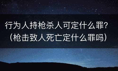 行为人持枪杀人可定什么罪？（枪击致人死亡定什么罪吗）