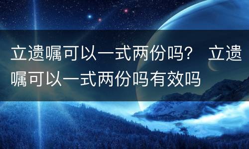 立遗嘱可以一式两份吗？ 立遗嘱可以一式两份吗有效吗
