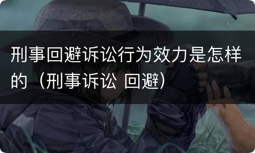 刑事回避诉讼行为效力是怎样的（刑事诉讼 回避）