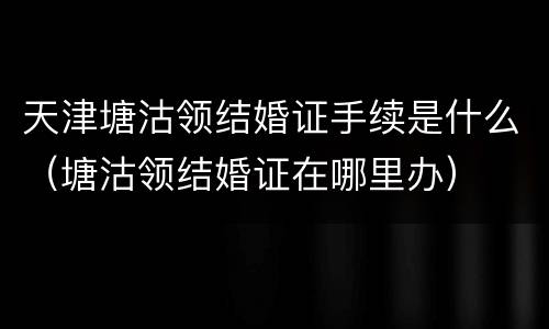 天津塘沽领结婚证手续是什么（塘沽领结婚证在哪里办）