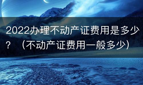 2022办理不动产证费用是多少？（不动产证费用一般多少）