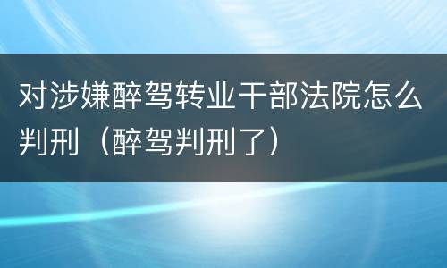 对涉嫌醉驾转业干部法院怎么判刑（醉驾判刑了）
