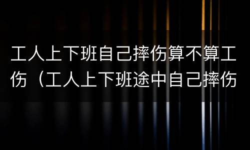 工人上下班自己摔伤算不算工伤（工人上下班途中自己摔伤算工伤吗）