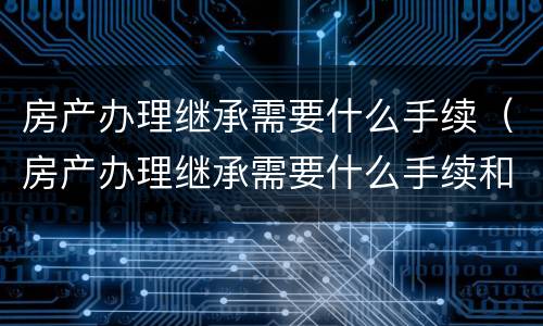 房产办理继承需要什么手续（房产办理继承需要什么手续和费用）