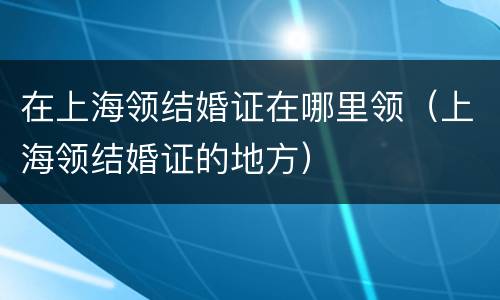在上海领结婚证在哪里领（上海领结婚证的地方）