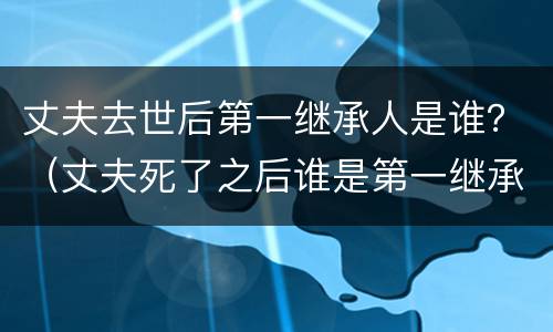 丈夫去世后第一继承人是谁？（丈夫死了之后谁是第一继承人）