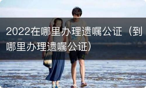 2022在哪里办理遗嘱公证（到哪里办理遗嘱公证）