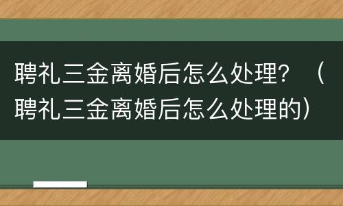 聘礼三金离婚后怎么处理？（聘礼三金离婚后怎么处理的）