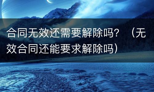合同无效还需要解除吗？（无效合同还能要求解除吗）