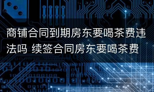 商铺合同到期房东要喝茶费违法吗 续签合同房东要喝茶费