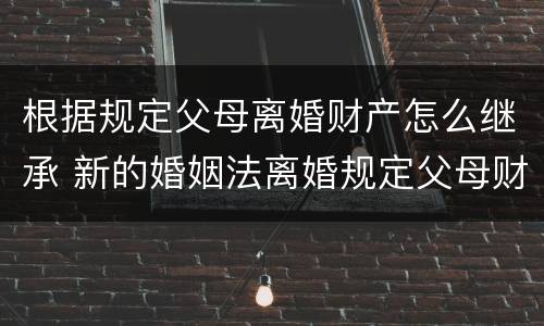 根据规定父母离婚财产怎么继承 新的婚姻法离婚规定父母财产继承怎么判