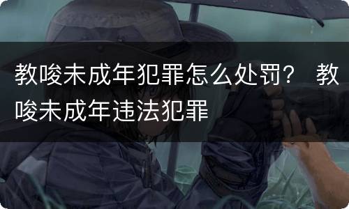 教唆未成年犯罪怎么处罚？ 教唆未成年违法犯罪