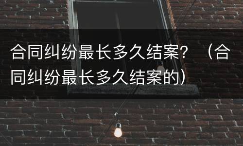合同纠纷最长多久结案？（合同纠纷最长多久结案的）