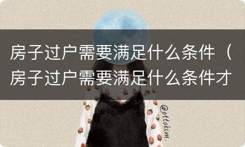 房子过户需要满足什么条件（房子过户需要满足什么条件才能过户）