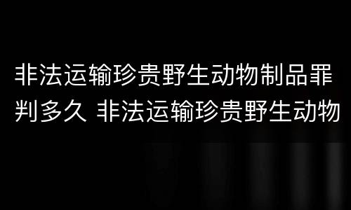 非法运输珍贵野生动物制品罪判多久 非法运输珍贵野生动物制品罪判多久以上