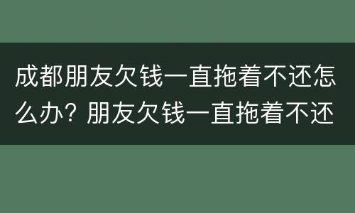 成都朋友欠钱一直拖着不还怎么办? 朋友欠钱一直拖着不还,可以报警吗