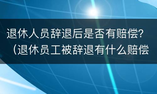 退休人员辞退后是否有赔偿？（退休员工被辞退有什么赔偿）