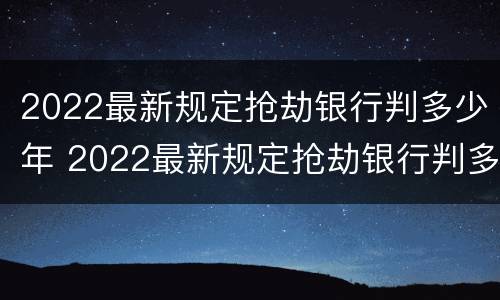 2022最新规定抢劫银行判多少年 2022最新规定抢劫银行判多少年呢
