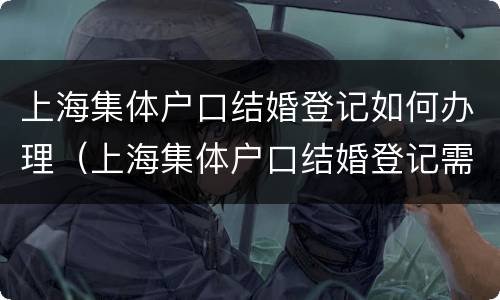 上海集体户口结婚登记如何办理（上海集体户口结婚登记需要什么证件）