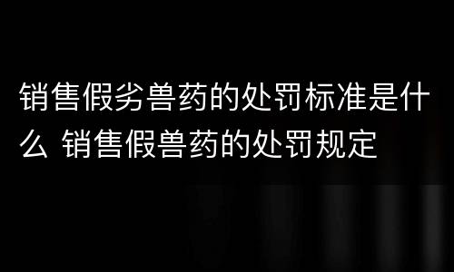 销售假劣兽药的处罚标准是什么 销售假兽药的处罚规定