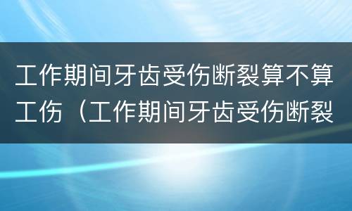 工作期间牙齿受伤断裂算不算工伤（工作期间牙齿受伤断裂算不算工伤事故）