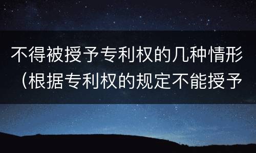 不得被授予专利权的几种情形（根据专利权的规定不能授予专利权的有什么）