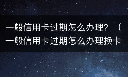 一般信用卡过期怎么办理？（一般信用卡过期怎么办理换卡）