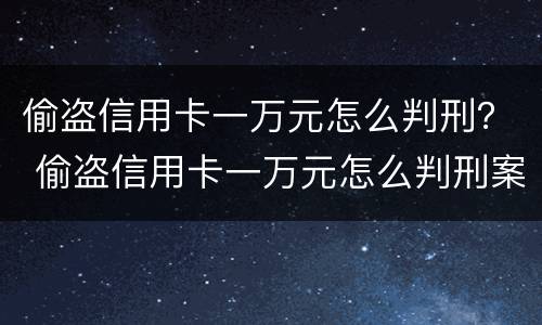 偷盗信用卡一万元怎么判刑？ 偷盗信用卡一万元怎么判刑案例