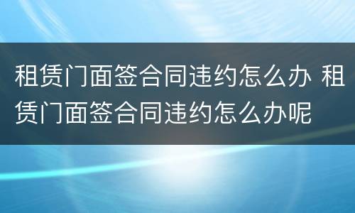 租赁门面签合同违约怎么办 租赁门面签合同违约怎么办呢