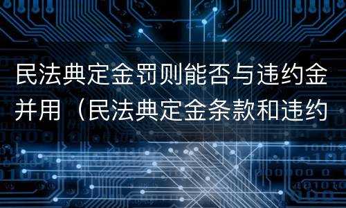民法典定金罚则能否与违约金并用（民法典定金条款和违约金条款两者只能选一个）